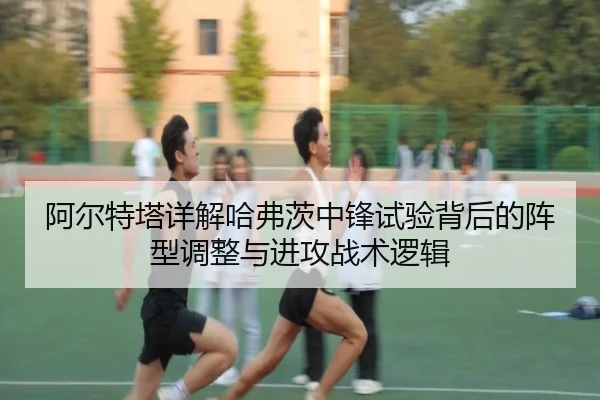 阿尔特塔详解哈弗茨中锋试验背后的阵型调整与进攻战术逻辑